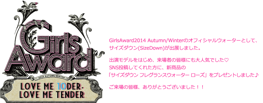 GirlsAward2014 Spring/Summerのオフィシャルウォーターとして、サイズダウン(SizeDown)が出展しました。出演モデルをはじめ、来場者の皆様にも大人気でした♡SNS投稿してくれた方に、ピンク色でとっても可愛いSizeDownをプレゼントしました♪ご来場の皆様、ありがとうございました！！