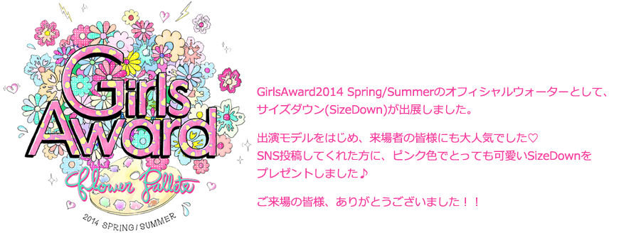 GirlsAward2014 Spring/Summerのオフィシャルウォーターとして、サイズダウン(SizeDown)が出展しました。出演モデルをはじめ、来場者の皆様にも大人気でした♡SNS投稿してくれた方に、ピンク色でとっても可愛いSizeDownをプレゼントしました♪ご来場の皆様、ありがとうございました！！
