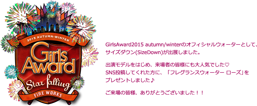 GirlsAward2014 Spring/Summerのオフィシャルウォーターとして、サイズダウン(SizeDown)が出展しました。出演モデルをはじめ、来場者の皆様にも大人気でした♡SNS投稿してくれた方に、ピンク色でとっても可愛いSizeDownをプレゼントしました♪ご来場の皆様、ありがとうございました！！