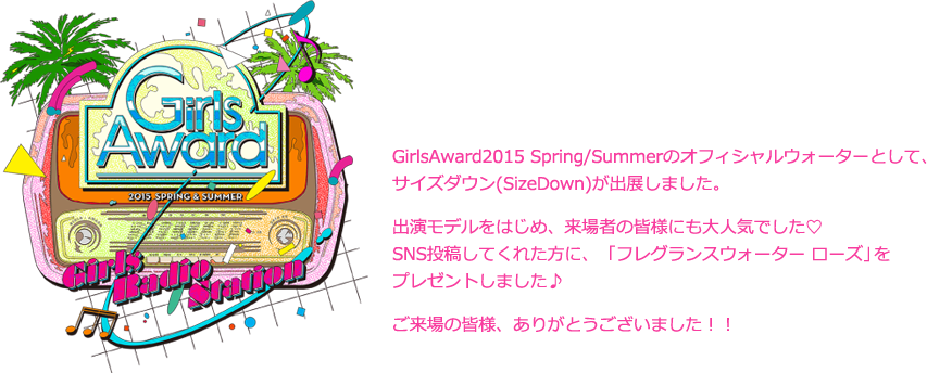 GirlsAward2014 Spring/Summerのオフィシャルウォーターとして、サイズダウン(SizeDown)が出展しました。出演モデルをはじめ、来場者の皆様にも大人気でした♡SNS投稿してくれた方に、ピンク色でとっても可愛いSizeDownをプレゼントしました♪ご来場の皆様、ありがとうございました！！