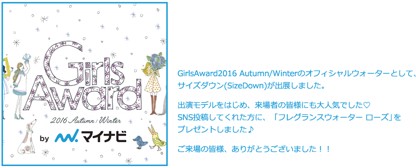 GirlsAward2016 Autumn/Winterのオフィシャルウォーターとして、サイズダウン(SizeDown)が出展しました。出演モデルをはじめ、来場者の皆様にも大人気でした♡SNS投稿してくれた方に、ピンク色でとっても可愛いSizeDownをプレゼントしました♪ご来場の皆様、ありがとうございました！！