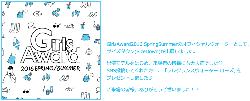 GirlsAward2016 Spring/Summerのオフィシャルウォーターとして、サイズダウン(SizeDown)が出展しました。出演モデルをはじめ、来場者の皆様にも大人気でした♡SNS投稿してくれた方に、ピンク色でとっても可愛いSizeDownをプレゼントしました♪ご来場の皆様、ありがとうございました！！