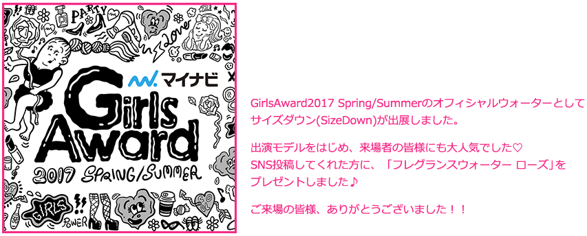 GirlsAward2016 Spring/Summerのオフィシャルウォーターとして、サイズダウン(SizeDown)が出展しました。出演モデルをはじめ、来場者の皆様にも大人気でした♡SNS投稿してくれた方に、ピンク色でとっても可愛いSizeDownをプレゼントしました♪ご来場の皆様、ありがとうございました！！