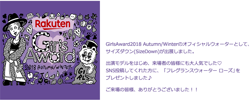 GirlsAward2017 Autumn/Winterのオフィシャルウォーターとして、サイズダウン(SizeDown)が出展しました。出演モデルをはじめ、来場者の皆様にも大人気でした♡SNS投稿してくれた方に、「フレグランスウォーター ローズ」をプレゼントしました♪ご来場の皆様、ありがとうございました！！